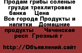 Продам грибы соленые грузди трехлитровая банка  › Цена ­ 1 300 - Все города Продукты и напитки » Домашние продукты   . Чеченская респ.,Грозный г.